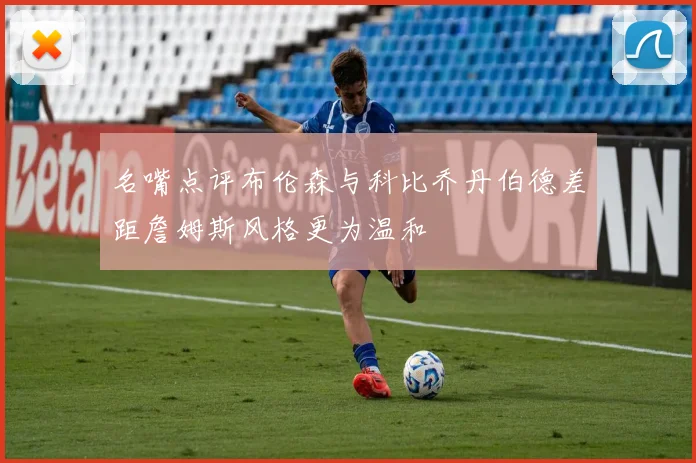 名嘴点评布伦森与科比乔丹伯德差距詹姆斯风格更为温和