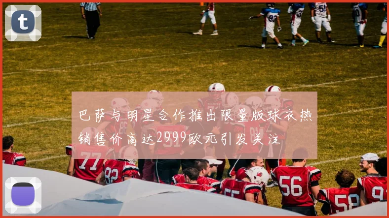 巴萨与明星合作推出限量版球衣热销售价高达2999欧元引发关注