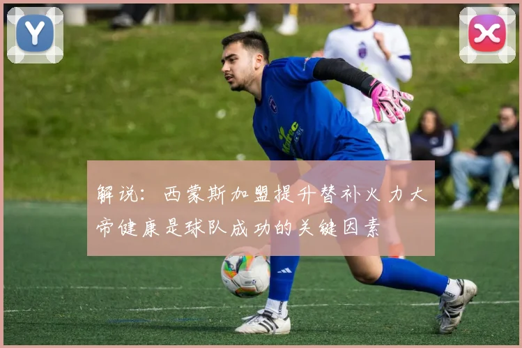解说：西蒙斯加盟提升替补火力大帝健康是球队成功的关键因素