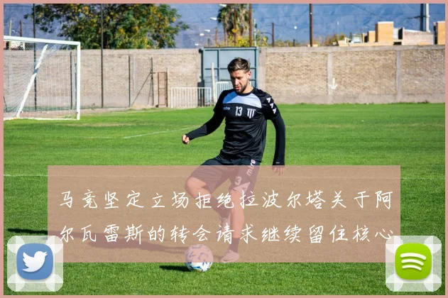 马竞坚定立场拒绝拉波尔塔关于阿尔瓦雷斯的转会请求继续留住核心球员