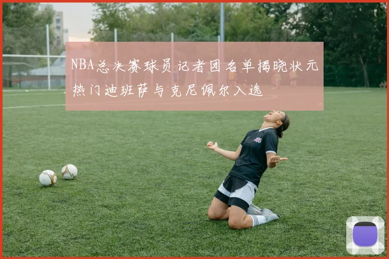 NBA总决赛球员记者团名单揭晓状元热门迪班萨与克尼佩尔入选