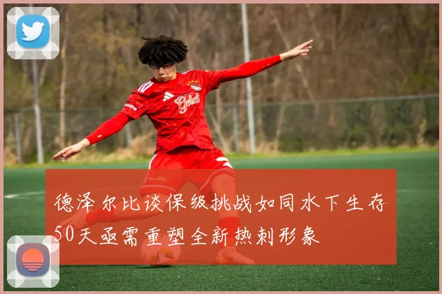 德泽尔比谈保级挑战如同水下生存50天亟需重塑全新热刺形象