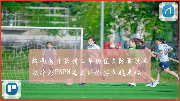 梅西离开欧洲三年仍在国际赛场大放异彩ESPN高度评价其卓越表现