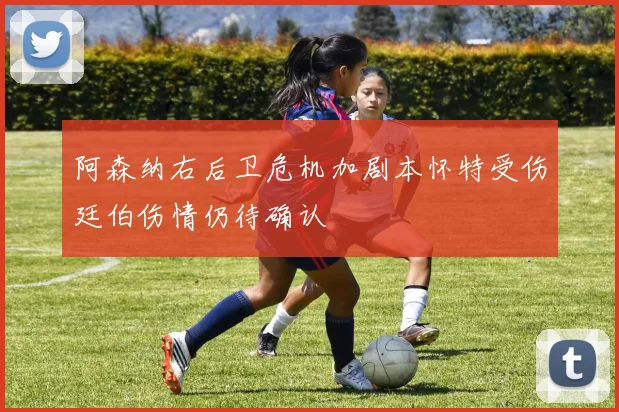 阿森纳右后卫危机加剧本怀特受伤廷伯伤情仍待确认
