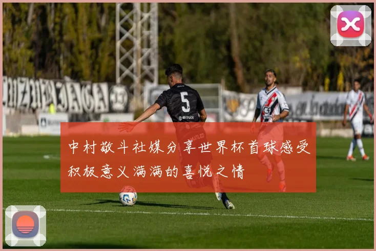 中村敬斗社媒分享世界杯首球感受积极意义满满的喜悦之情