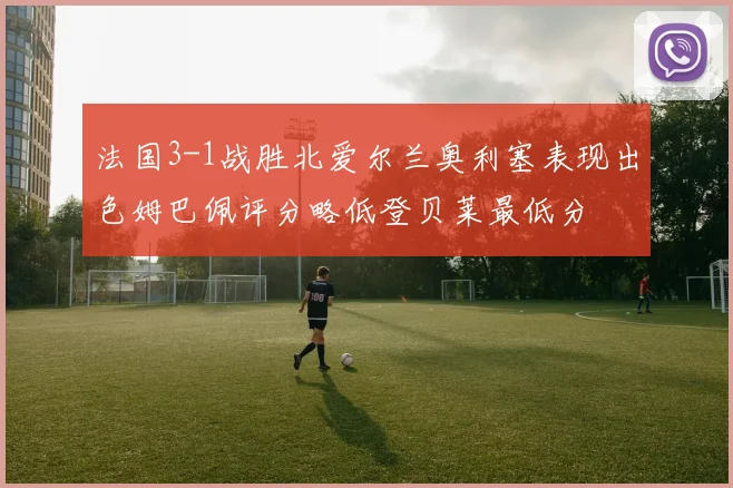 法国3-1战胜北爱尔兰奥利塞表现出色姆巴佩评分略低登贝莱最低分