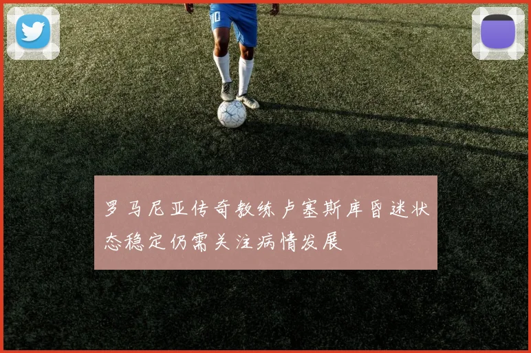 罗马尼亚传奇教练卢塞斯库昏迷状态稳定仍需关注病情发展