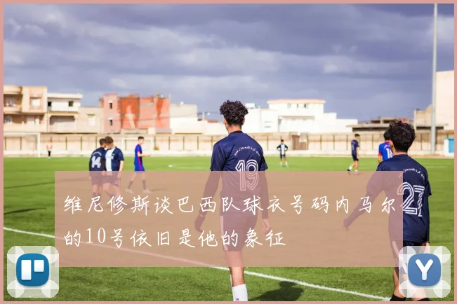 维尼修斯谈巴西队球衣号码内马尔的10号依旧是他的象征