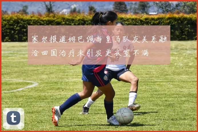 塞尔报道姆巴佩与皇马队友关系融洽回国治疗未引发更衣室不满