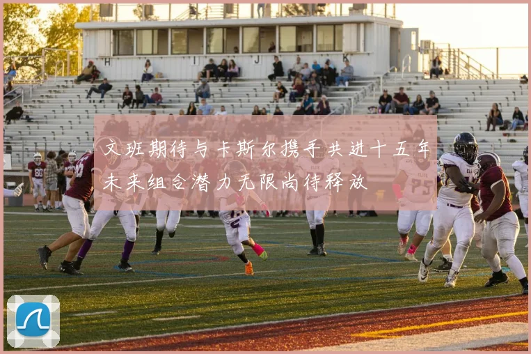 文班期待与卡斯尔携手共进十五年未来组合潜力无限尚待释放