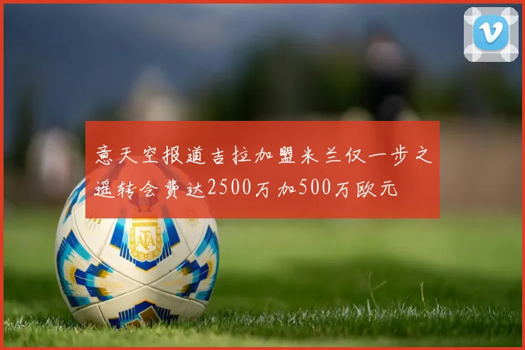 意天空报道吉拉加盟米兰仅一步之遥转会费达2500万加500万欧元