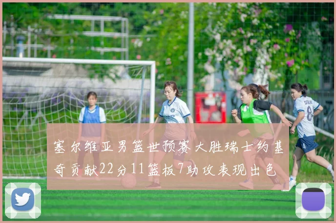 塞尔维亚男篮世预赛大胜瑞士约基奇贡献22分11篮板7助攻表现出色