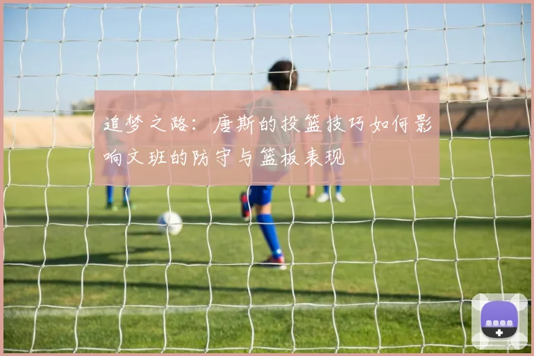 追梦之路：唐斯的投篮技巧如何影响文班的防守与篮板表现