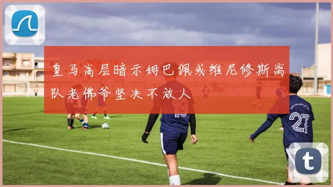 皇马高层暗示姆巴佩或维尼修斯离队老佛爷坚决不放人