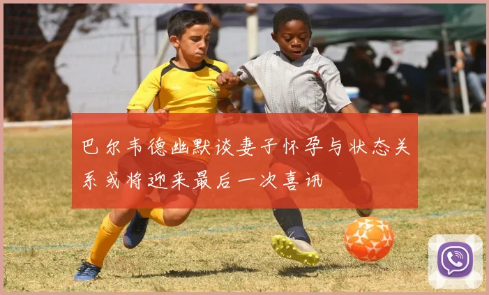 巴尔韦德幽默谈妻子怀孕与状态关系或将迎来最后一次喜讯
