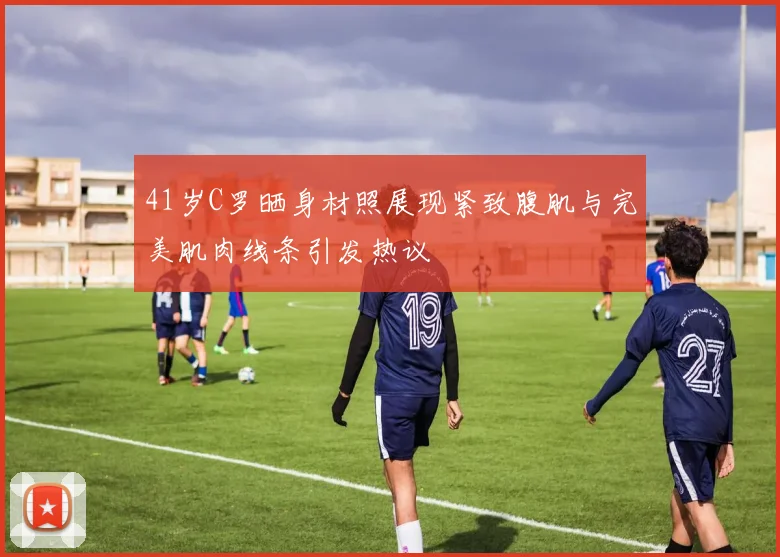 41岁C罗晒身材照展现紧致腹肌与完美肌肉线条引发热议